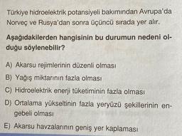 Türkiye hidroelektrik potansiyeli bakımından Avrupa'da
Norveç ve Rusya'dan sonra üçüncü sırada yer alır.
Aşağıdakilerden hangisinin bu durumun nedeni ol-
duğu söylenebilir?
A) Akarsu rejimlerinin düzenli olması
B) Yağış miktarının fazla olması
C) Hidroelektrik enerji tüketiminin fazla olması
D) Ortalama yükseltinin fazla yeryüzü şekillerinin en-
gebeli olması
E) Akarsu havzalarının geniş yer kaplaması
