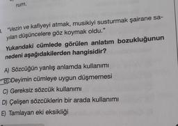 rum.
3. "Vezin ve kafiyeyi atmak, musikiyi susturmak şairane sa-
yılan düşüncelere göz koymak oldu."
Yukarıdaki cümlede görülen anlatım bozukluğunun
nedeni aşağıdakilerden hangisidir?
A) Sözcüğün yanlış anlamda kullanımı
BD Deyimin cümleye uygun düşmemesi
C) Gereksiz sözcük kullanımı
D) Çelişen sözcüklerin bir arada kullanımı
E) Tamlayan eki eksikliği