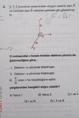 3.
X, Y, Z koordinat sistemindeki düzgün elektrik alanı Ē
ve manyetik alanı B vektörleri şekildeki gibi gösterilmiş-
tir.
E-Boi
AY
E
A.
X
B
mur
Z
O noktasından v hızıyla fırlatılan elektron yönünü de-
ğiştirmediğine göre;
1. Elektron +x yönünde fırlatılmıştır.
II. Elektron -x yönünde fırlatılmıştır.
E
III. orani v hız büyüklüğüne eşittir.
B
yargılarından hangileri doğru olabilir?
YAYINLARI
A) Yalnız
B) Yalnız 11
C) I ve II
D) I ve III
E) I, II ve III
