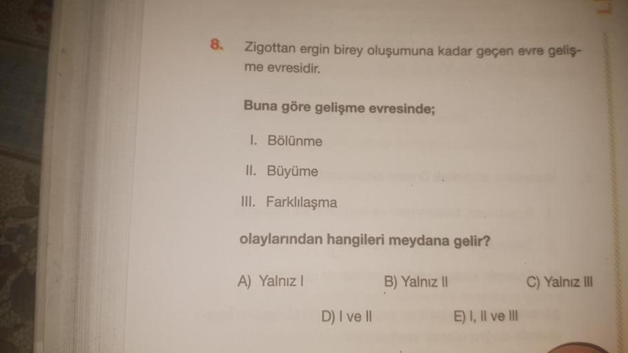 8.
Zigottan ergin birey oluşumuna kadar geçen evre geliş-
me evresidir.
Buna göre gelişme evresinde;
1. Bölünme
II. Büyüme
III. Farklılaşma
olaylarından hangileri meydana gelir?
A) Yalnız!
B) Yalnız |
C) Yalnız III
D) I ve II
E) I, II ve III