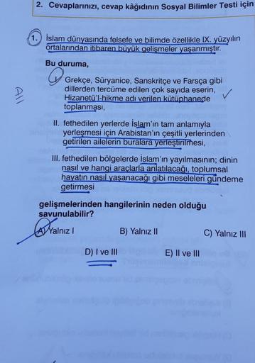 2. Cevaplarınızı, cevap kâğıdının Sosyal Bilimler Testi için
1. İslam dünyasında felsefe ve bilimde özellikle IX. yüzyılın
ortalarından itibaren büyük gelişmeler yaşanmıştır.
Bu duruma,
Grekçe, Süryanice, Sanskritçe ve Farsça gibi
All
dillerden tercüme edi