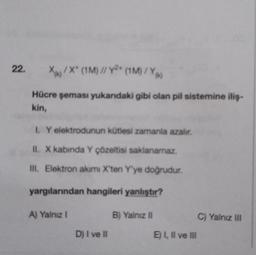 22.
X/X* (1M) // Y * (M) /
Xu
Hücre şeması yukandaki gibi olan pil sistemine iliş-
kin,
1. Y elektrodunun kütlesi zamanla azalır.
II. X kabinda Y çözeltisi saklanamaz.
III. Elektron akımı X'ten Y'ye doğrudur.
yargılarından hangileri yanlıştır?
A) Yalnız!
B) Yalnız II
C) Yalnız III
D) I ve II
E) I, II ve III
