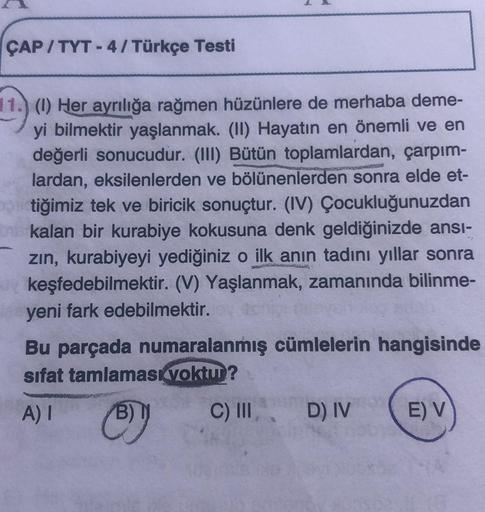 ÇAP/TYT - 4 / Türkçe Testi
11.) (1) Her ayrılığa rağmen hüzünlere de merhaba deme-
yi bilmektir yaşlanmak. (II) Hayatın en önemli ve en
değerli sonucudur. (III) Bütün toplamlardan, çarpım-
lardan, eksilenlerden ve bölünenlerden sonra elde et-
tiğimiz tek v