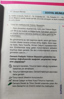 TYT /Sosyal Bilimler
SOSYAL BİLİMLE
-
Bu testte sırasıyla, Tarih (1 - 5), Coğrafya (6 - 10), Felsefe (11 - 15),
Ahlak Bilgisini yasal olarak almak zorunda olmayan ve farklı müfreda
25 soru vardır.
3.
1. Timur bir mektubunda Yıldırım Bayezid'e,
"... Rum (An