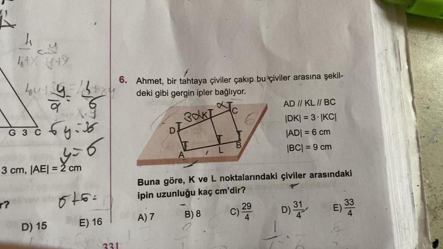 1-
h
laty +
cy
hoing
C
6. Ahmet, bir tahtaya çiviler çakıp bu çiviler arasına şekil-
deki gibi gergin ipler bağlıyor.
AD // KL // BC
DKI = 3. JKCI
JADI = 6 cm
B
A
IBCI= 9 cm
PAKT
G
6 30 6yib
G
6
of
L
3 cm, |AE| = 2 cm
Buna göre, K ve L noktalarındaki çivil