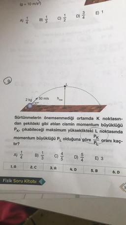 (g = 10 m/s2)
ml
E) 1
D)
A)
)
B) }
c) 1 / 1
wlt
C
h
2 kg
50 m/s
137°
max
Sürtünmelerin önemsenmediği ortamda K noktasın-
dan şekildeki gibi atılan cismin momentum büyüklüğü
Pk, çıkabileceği maksimum yükseklikteki L noktasında
momentum büyüklüğü PL olduğuna göre oranı kaç-
PL
tır?
PK
)
A)
B)
wlt
C)
4
C
5
3
D)
5
4
E) 3
1. A
2.C
3.A
4.D
5.B
6.D
Fizik Soru Kitabı
1