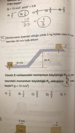 oranı kaçtır?
(g = 10 m/s2, sin53° = 0,8)
3
D) A
3
5
E)
ON
1
7 6 D 0 -
C) 3
A)
B)
10
30
3
11. Sürtünmenin önemsiz olduğu yolda 5 kg kütleli cisim Knok
tasından 30 m/s hızla atılıyor.
25 m
30 m/s
5 kg
K
Solo
Cismin K noktasındaki momentum büyüklüğü PKL nok-
Pk
tasındaki momentum büyüklüğü Polduğuna
kaçtır? (g = 10 m/s2)
orani
PL
A)
)
B) { c D
2/3
B)
2
)
)
E) 3
6 m/s
2 kg
