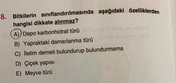 8. Bitkilerin sınıflandırılmasında aşağıdaki özelliklerden
hangisi dikkate alınmaz?
A) Depo karbonhidrat türü
B) Yapraktaki damarlanma türü
C) İletim demeti bulundurup bulundurmama
D) Çiçek yapısı
E) Meyve türü
