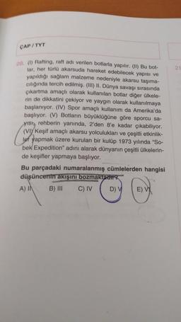 CAP / TYT
2
20. (Rafting, raft adı verilen botlarla yapılır. (II) Bu bot-
lar, her türlü akarsuda hareket edebilecek yapısı ve
yapıldığı sağlam malzeme nedeniyle akarsu taşıma-
ciliğında tercih edilmiş. (III) II. Dünya savaşı sırasında
çıkartma amaçlı olarak kullanılan botlar diğer ülkele-
rin de dikkatini çekiyor ve yaygın olarak kullanılmaya
başlanıyor. (IV) Spor amaçlı kullanım da Amerika'da
başlıyor. (V) Botların büyüklüğüne göre sporcu sa-
yish, rehberin yanında, 2'den 8'e kadar çıkabiliyor.
(VIY Keşif amaçlı akarsu yolculukları ve çeşitli etkinlik-
lef yapmak üzere kurulan bir kulüp 1973 yılında "So-
bek Expedition" adını alarak dünyanın çeşitli ülkelerin-
de keşifler yapmaya başlıyor.
Bu parçadaki numaralanmış cümlelerden hangisi
düşüncenin akışını bozmaktadir
A) IN B) III C) IV DV E) V