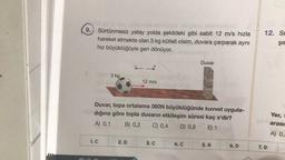 9.
12. Si
Sürtünmesiz yatay yolda şekildeki gibi sabit 12 m/s hızla
hareket etmekte olan 3 kg kütleli cisim, duvara çarparak aynı
hız büyüklüğüyle geri dönüyor.
şe
Duvar
+
3 kg
12 m/s
Duvar, topa ortalama 360N büyüklüğünde kuvvet uygula-
dığına göre topla duvarın etkileşim süresi kaç s'dir?
A) 0,1 B) 0,2 C) 0,4 D) 0,8 E) 1
Yer,
arası
A) 0,
1. C
2. D
3. C
4.C
5. A
6.D
7.D