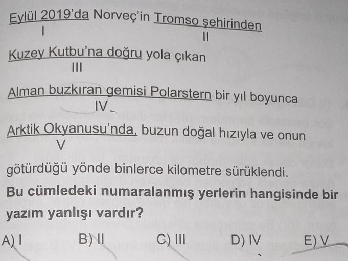 Eylül 2019'da Norveç'in Tromso şehirinden
II
Kuzey Kutbu'na doğru yola çıkan
TIL
Alman buzkıran gemisi Polarstern bir yıl boyunca
IV-
Arktik Okyanusu'nda, buzun doğal hızıyla ve onun
V
götürdüğü yönde binlerce kilometre sürüklendi.
Bu cümledeki numaralanmı