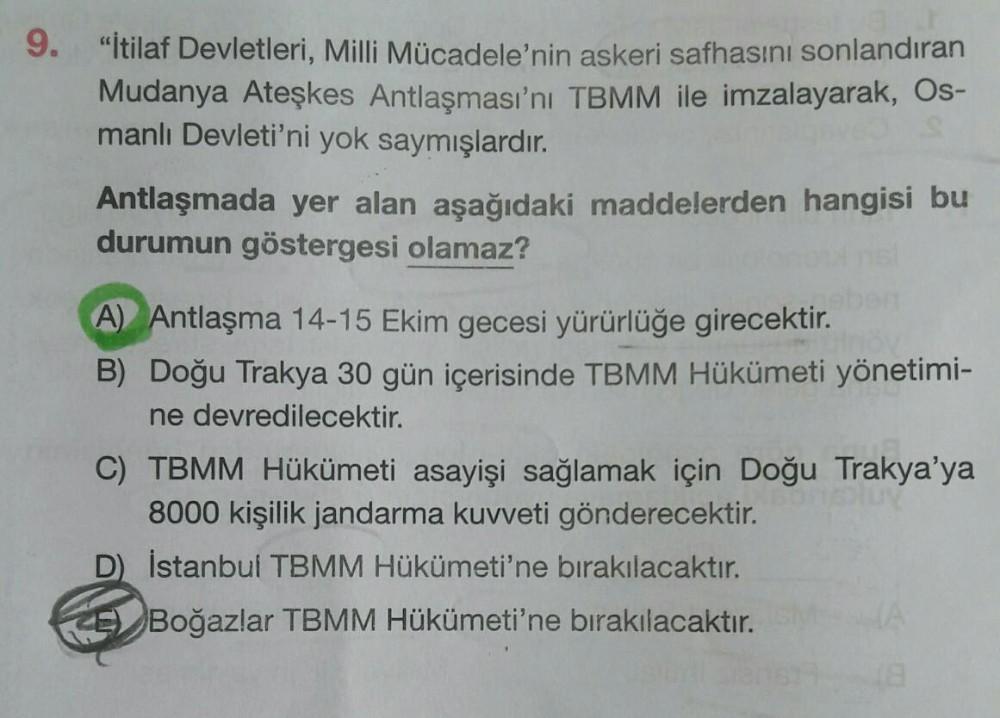 9.
"İtilaf Devletleri, Milli Mücadele'nin askeri safhasını sonlandıran
Mudanya Ateşkes Antlaşması'nı TBMM ile imzalayarak, Os-
manlı Devleti'ni yok saymışlardır.
Antlaşmada yer alan aşağıdaki maddelerden hangisi bu
durumun göstergesi olamaz?
A) Antlaşma 14