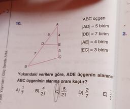 -3
10.
A
5.
ABC üçgen
AD = 5 birim
|DB| = 7 birim
AE = 4 birim
EC) = 3 birim
=
4
2.
D
E
3
7
C
B
an Yayınları Güç Sende Artık
Yukarıdaki verilere göre, ADE üçgenin alanının
ABC üçgeninin alanına oranı kaçtır?
1
4
5
A)
B)
21
E)
21
3
D)
) 2
i