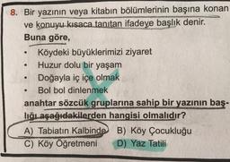 O
8. Bir yazının veya kitabın bölümlerinin başına konan
ve konuyu kısaca tanıtan ifadeye başlık denir.
Buna göre,
Köydeki büyüklerimizi ziyaret
Huzur dolu bir yaşam
Doğayla iç içe olmak
Bol bol dinlenmek
anahtar sözcük gruplarına sahip bir yazının baş-
lığıaşağıdakilerden hangisi olmalıdır?
A) Tabiatın Kalbinde B) Köy Çocukluğu
B
C) Köy Öğretmeni D) Yaz Tatili
.