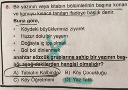 O
8. Bir yazının veya kitabın bölümlerinin başına konan
ve konuyu kısaca tanıtan ifadeye başlık denir.
Buna göre,
Köydeki büyüklerimizi ziyaret
Huzur dolu bir yaşam
Doğayla iç içe olmak
Bol bol dinlenmek
anahtar sözcük gruplarına sahip bir yazının baş-
lığıaşağıdakilerden hangisi olmalıdır?
A) Tabiatın Kalbinde B) Köy Çocukluğu
B
C) Köy Öğretmeni D) Yaz Tatili
.
