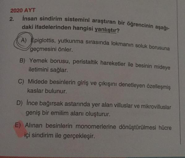 2020 AYT
2.
insan sindirim sistemini araştıran bir öğrencinin aşağı-
daki ifadelerinden hangisi yanlıştır?
A) Epiglottis, yutkunma sırasında lokmanın soluk borusuna
geçmesini önler.
B) Yemek borusu, peristaltik hareketler ile besinin mideye
iletimini sağla