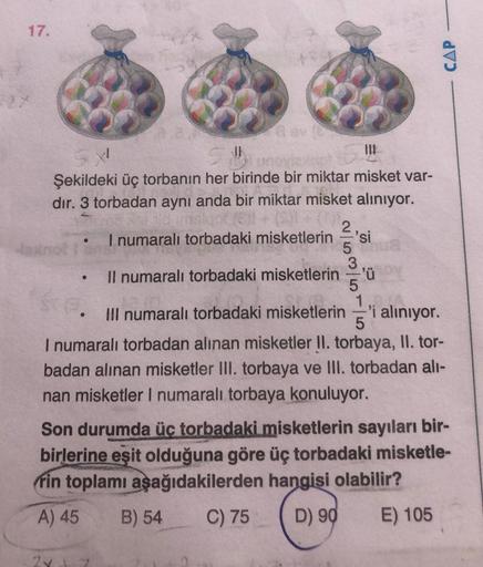 17.
CAP
1
JE
Şekildeki üç torbanın her birinde bir miktar misket var-
dir. 3 torbadan aynı anda bir miktar misket aliniyor.
2
I numaralı torbadaki misketlerin si
5
3
Il numaralı torbadaki misketlerin ='ü
5
1
III numaralı torbadaki misketlerin 'i alınıyor.