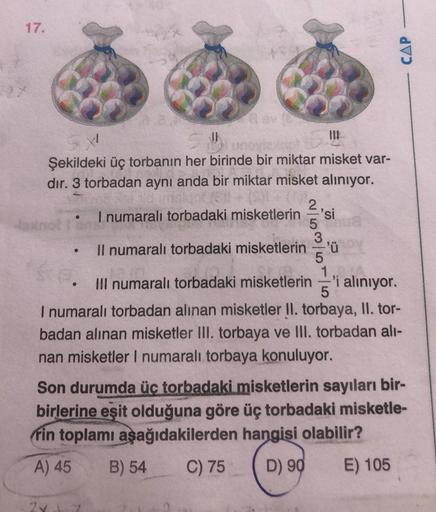 17.
CAP
1
JE
Şekildeki üç torbanın her birinde bir miktar misket var-
dir. 3 torbadan aynı anda bir miktar misket aliniyor.
2
I numaralı torbadaki misketlerin si
5
3
Il numaralı torbadaki misketlerin ='ü
5
1
III numaralı torbadaki misketlerin 'i alınıyor.
