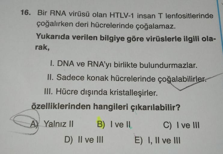 16. Bir RNA virüsü olan HTLV-1 insan T lenfositlerinde
çoğalırken deri hücrelerinde çoğalamaz.
Yukarıda verilen bilgiye göre virüslerle ilgili ola-
rak,
I. DNA ve RNA’yı birlikte bulundurmazlar.
II. Sadece konak hücrelerinde çoğalabilirler.
III. Hücre dışı