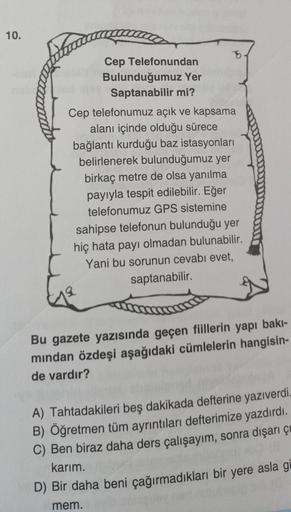 10.
Cep Telefonundan
Bulunduğumuz Yer
Saptanabilir mi?
Cep telefonumuz açık ve kapsama
alanı içinde olduğu sürece
bağlantı kurduğu baz istasyonları
belirlenerek bulunduğumuz yer
birkaç metre de olsa yanılma
payıyla tespit edilebilir. Eğer
telefonumuz GPS s