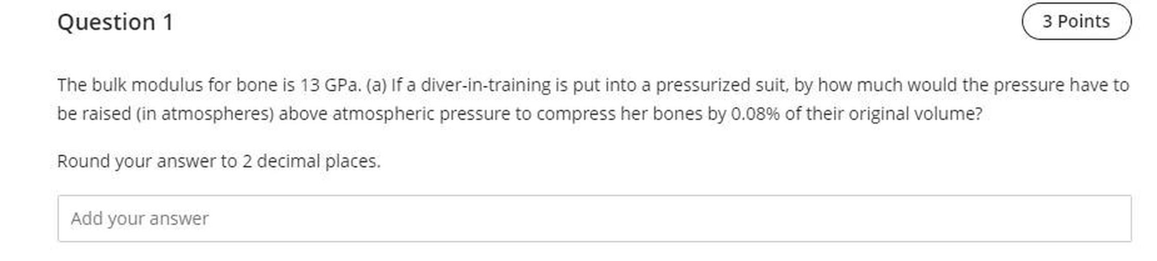 The bulk modulus for bone is 13 GPa. (a) If a diver-in-training is put into a pressurized suit, by how much would the pressure have to be raised (in atmospheres) above atmospheric pressure to compress her bones by 0.08% of their original volume?