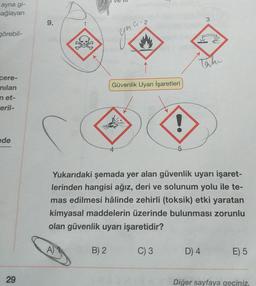 ayna gi-
sağlayan
3
9.
G-2
görebil-
gia
tah
Güvenlik Uyarı İşaretleri
cere-
nilan
net-
eril-
!
de
Yukarıdaki şemada yer alan güvenlik uyarı işaret-
lerinden hangisi ağız, deri ve solunum yolu ile te-
mas edilmesi hâlinde zehirli (toksik) etki yaratan
kimyasal maddelerin üzerinde bulunması zorunlu
olan güvenlik uyarı işaretidir?
A)
B) 2.
C) 3
D) 4
E) 5
29
Diğer sayfaya geçiniz.
