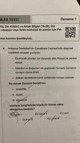 MLER TESTİ
Deneme 7
15), Din Kültürü ve Ahlak Bilgisi (16-20), Din
olmayan veya farklı müfredat ile alanlar için Fel-
rılan kısmına işaretleyiniz.
4. Anlaşma Devletleri'nin Çanakkale Cephesi'nde ulaşmak
istedikleri amaçlar şunlardır:
Ekonomik yönden zor durumda olan Rusya'ya yardım
etmek
Istanbul ve Boğazları ele geçirerek Osmanlı Devleti'ni
savaşın dışına itmek
Balkan devletlerini kendi yanlarında savaşa sokmak
Bu durum Osmanlı Devleti'nin
I. jeopolitik,
II. siyasi,
III. ekonomik
alanların hangilerinde büyük bir öneme sahip
olduğunun kanıtıdır?
AJ Yalnız!
B) Yalnız 11
C) I ve II
D) II ve III
.
E) I, W ve III