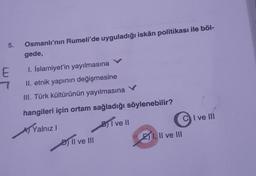 5.
Osmanlı'nın Rumeli'de uyguladığı iskân politikası ile böl-
gede,
E
7
1. İslamiyet'in yayılmasına
II. etnik yapının değişmesine
III. Türk kültürünün yayılmasına
I ve III
hangileri için ortam sağladığı söylenebilir?
Ay Yalnız
BjI ve II
D) Il ve III
I, II ve III
