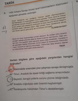 TARİH
5.
1402 Ankara Savaşı öncesi taraf hükümdarların düşünceleri
aşağıdaki görselde verilmiştir.
Siyasi varlıklarına son verdiğimiz Türkmen beyleri (Germiyanoğulları,
Menteşeoğulları ve Aydınoğulları) Timur'a sığındılar. Timur, bana bir mektup
göndererek Osmanlı devletinin kendisine bağlanmasını, Anadolu beylerinden
alınan yerlerin eski sahiplerine verilmesini ve Kara Yusuf ile Ahmet Celayir'in
kendisine teslim edilmesini istiyor. Diğer yandan Timur, denetimimiz altında
olan Sivas'a girerek şehri tahrip etti ve Ankara'yı da kuşattı.
YILDIRIM BAYEZIT
Büyük bir cihan imparatorluğu kurmak istiyorum. Bu yüzden Çin'e düzenle-
yeceğim seferde arkamda güçlü bir devlet bırakmak istemiyorum. Diğer yan-
dan bazı Türk beylikleri bana sığınarak yardım talep etmekteler. Topraklarını
ele geçirdiğim Bağdat Hükümdarı Ahmet Celayir ile Karakoyunlu Hükümdari
Yusuf, Osmanlı'ya sığınmış durumdalar. Yıldırım'dan talep etmeme rağmen
bu hükümdarları bana teslim etmek istemiyor.
TIMUR
Verilen bilgilere göre aşağıdaki yargılardan hangisi
doğrudur?
AT Hükümdarlar arasındaki çıkar çatışması savaşa dönüşmüştür.
BY Timur, Anadolu'da siyasi birliği sağlama amacındadır.
C) Bayezid, barışçıl yollarla sorunu çözme isteğindedir.
Di Anadolu coğrafyası eski önemini kaybetmiştir.
E Karakoyunlu hükümdarı Timur'u desteklemiştir.