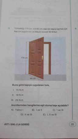6
Yüksekliği 170 cm, eni 60 cm olan bir kapıyı açmak için
kapıya uygulanan en küçük kuvvet 30 N'dur.
170 cm
60 cm
Buna göre kapıya uygulanan tork,
1. 15 N.m
II. 18 N.m
III. 24 N.m
öncüllerinden hangilerine eşit olursa kapı açılabilir?
A) Yalnız ! B) I ve II C) I ve III
D) Il ve III
E) I, II ve III
AYT / GNL-3 (A SERISI)
22