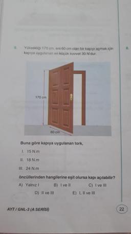 6
Yüksekliği 170 cm, eni 60 cm olan bir kapıyı açmak için
kapıya uygulanan en küçük kuvvet 30 N'dur.
170 cm
60 cm
Buna göre kapıya uygulanan tork,
1. 15 N.m
II. 18 N.m
III. 24 N.m
öncüllerinden hangilerine eşit olursa kapı açılabilir?
A) Yalnız ! B) I ve II C) I ve III
D) Il ve III
E) I, II ve III
AYT / GNL-3 (A SERISI)
22
