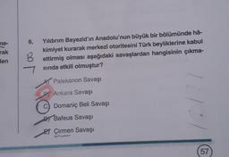 6.
ne-
rak
Hen
B
Yıldırım Bayezid'ın Anadolu'nun büyük bir bölümünde hâ-
kimiyet kurarak merkezî otoritesini Türk beyliklerine kabul
ettirmiş olması aşağıdaki savaşlardan hangisinin çıkma-
sinda etkili olmuştur?
A Palekanon Savaşı
BY Ankara Savaşı
1
Domanic Beli Savaşı
DJ Bafeus Savaşı
ET Çirmen Savaşı
57
