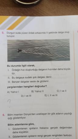 5. Durgun suda yüzen ördek arkasında V şeklinde dalga oluş
turuyor.
Bu durumla ilgili olarak,
1 Ordeğin hızı oluşturduğu dalganın hızından daha büyük-
tür.
II. Bu dalgaya sudaki şok dalgası denir.
III. Benzer dalgalar seste de gözlenir.
yargılarından hangileri doğrudur?
A) Yalnız!
B) Yalnız II
D) I ve III
C) I ve II
E) I, II ve III
1
6. Bilim insanları Dünya'dan uzaklaşan bir gök adanın yaydığı
işiği gözlemliyor.
Bilim adamlarına göre,
1. Gözlemlenen işıkların frekansı gerçek değerinden
daha küçüktür.
II. Gözlemlenen işıkların rengi gerçek renginden farklıdır.
