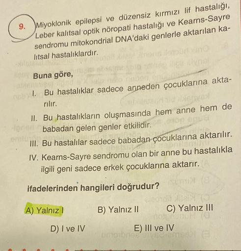 9.
Miyoklonik epilepsi ve düzensiz kırmızı lif hastalığı,
Leber kalıtsal optik nöropati hastalığı ve Kearns-Sayre
sendromu mitokondrial DNA'daki genlerle aktarılan ka-
litsal hastalıklardır.
Buna göre,
1. Bu hastalıklar sadece anneden çocuklarına akta-
ril