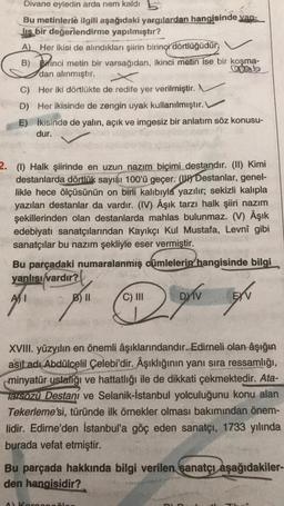 Divane eyledin arda nem kaldı b
Bu metinlerle ilgili aşağıdaki yargılardan hangisinde van-
Jis bir değerlendirme yapılmıştır?
A) Her ikisi de alındıkları şiirin birinci dörtlüğüdün
B) Bitinci metin bir varsağıdan, ikinci metin ise bir koşma-
dan alınmıştır.
C) Her iki dörtlükte de redife yer verilmiştir.
D) Her ikisinde de zengin uyak kullanılmıştır.
E) İkisinde de yalın, açık ve imgesiz bir anlatım söz konusu-
dur.
2. (1) Halk şiirinde en uzun nazım biçimi destandır. (II) Kimi
destanlarda dörtlük sayısı 100'ü geçer. (W Destanlar, genel-
likle hece ölçüsünün on birli kalıbıyla yazılır; sekizli kalıpla
yazılan destanlar da vardır. (IV) Âşık tarzı halk şiiri nazım
şekillerinden olan destanlarda mahlas bulunmaz. (V) Âşık
edebiyatı sanatçılarından Kayıkçı Kul Mustafa, Levnî gibi
sanatçılar bu nazım şekliyle eser vermiştir.
Bu parçadaki numaralanmış cümlelerin hangisinde bilgi
yanlısı vardır?
B) II
C) III
DY IV
EXT
XVIII. yüzyılın en önemli âşıklarındandır. Edirneli olan âşığın
asıl adı Abdülcelil Çelebi'dir. Âşıklığının yanı sıra ressamlığı,
minyatür ustalığı ve hattatlığı ile de dikkati çekmektedir. Ata-
Tarsozu Destanı ve Selanik-İstanbul yolculuğunu konu alan
Tekerleme'si, türünde ilk örnekler olması bakımından önem-
lidir. Edirne'den İstanbul'a göç eden sanatçı, 1733 yılında
burada vefat etmiştir.
Bu parçada hakkında bilgi verilen sanatçı aşağıdakiler-
den hangisidir?
A Kore
