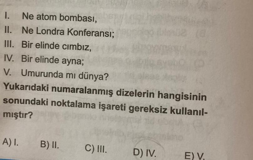 1.
Ne atom bombası,
II. Ne Londra Konferansı;
III. Bir elinde cimbız,
IV. Bir elinde ayna;
V. Umurunda mı dünya?
Yukarıdaki numaralanmış dizelerin hangisinin
sonundaki noktalama işareti gereksiz kullanıl-
mıştır?
A) 1.
B) II.
C) III.
D) IV.
E) V.