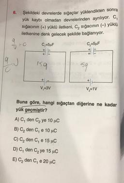 6.
Şekildeki devrelerde sığaçlar yüklendikten sonra
yük kaybı olmadan devrelerinden ayrılıyor. C
sığacının (+) yüklü iletkeni, C2 sığacının (-) yüklü
iletkenine denk gelecek şekilde bağlanıyor.
90
.
C,=5uF
C5uF
+
+
+
+
159
59
+
+
V=3V
V=1V
Buna göre, hangi sığaçtan diğerine ne kadar
yük geçmiştir?
A) C, den C2 ye 10 uc
B) C2 den C, e 10 uc
C) Cą den C, e 15 uC
DC, den C2 ye 15 uC
E) C2 den C, e 20 °C