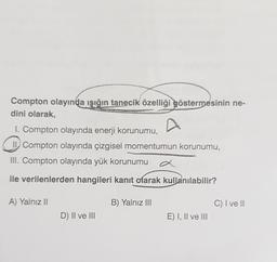 Compton olayında ışığın tanecik özelliği
göstermesinin ne-
dini olarak,
I. Compton olayında enerji korunumu,
II. Compton olayında çizgisel momentumun korunumu,
III. Compton olayında yük korunumu
a
ile verilenlerden hangileri kanıt olarak kullanılabilir?
A) Yalnız II
B) Yalnız III
C) I ve II
D) II ve III
E) I, II ve III
