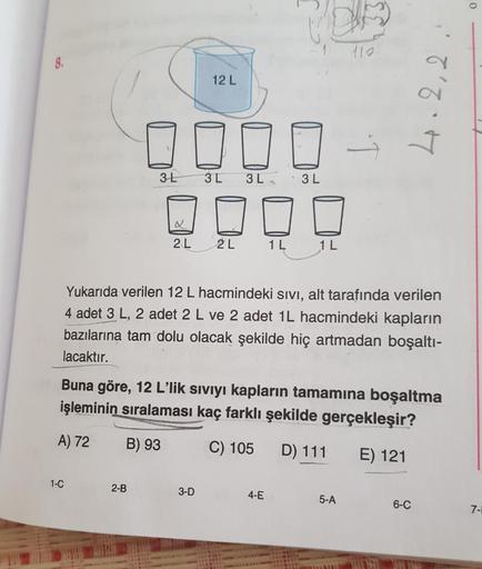 o
8.
12 L
40.2,2
3 L
3L 3L
3L
2 L
2L
1L
1 L
Yukarıda verilen 12 L hacmindeki sivi, alt tarafında verilen
4 adet 3 L, 2 adet 2 L ve 2 adet 1L hacmindeki kapların
bazılarına tam dolu olacak şekilde hiç artmadan boşaltı-
lacaktır.
Buna göre, 12 L’lik siviyi k