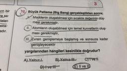 3
vin bir
ra sa-
12. Büyük Patlama (Big Bang) gerçekleştikten sonra;
Maddenin oluşabilmesi için sıcaklık değerinin düş-
mesi gerekmiştir,
taları
akta-
adır.
II. Atomların oluşabilmesi için temel kuvvetlerin oluş.
ması gerekmiştir,
III. Evren genişlemeye başlamış ve sonsuza kadar
genişleyecektir
yargılarından hangileri kesinlikle doğrudur?
A) Yalnız B) Yalnız
D) I ve III-
C) Tve
E) II ve III