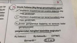 3
vin bir
ra sa-
12. Büyük Patlama (Big Bang) gerçekleştikten sonra;
Maddenin oluşabilmesi için sıcaklık değerinin düş-
mesi gerekmiştir,
taları
akta-
adır.
II. Atomların oluşabilmesi için temel kuvvetlerin oluş.
ması gerekmiştir,
III. Evren genişlemeye başlamış ve sonsuza kadar
genişleyecektir
yargılarından hangileri kesinlikle doğrudur?
A) Yalnız B) Yalnız
D) I ve III-
C) Tve
E) II ve III
