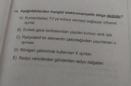 14. Aşağıdakilerden hangisi elektromanyetik dalga değildir?
A) Kumandadan TV'ye komut vermeyi sağlayan infrared
ışınlar
B) Evdeki gece lambasından yayılan kırmızı renk ışık
C) Radyoaktif bir elementin çekirdeğinden yayınlanan a
işıması
D) Röntgen çekiminde kullanılan X işınları
E) Radyo vericilerden gönderilen radyo dalgaları