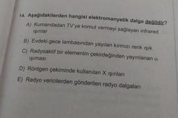 14. Aşağıdakilerden hangisi elektromanyetik dalga değildir?
A) Kumandadan TV'ye komut vermeyi sağlayan infrared
ışınlar
B) Evdeki gece lambasından yayılan kırmızı renk ışık
C) Radyoaktif bir elementin çekirdeğinden yayınlanan a
işıması
D) Röntgen çekiminde kullanılan X işınları
E) Radyo vericilerden gönderilen radyo dalgaları
