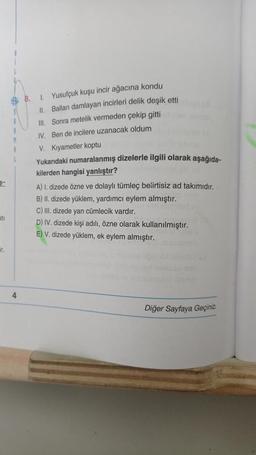 8. Yusufçuk kuşu incir ağacına kondu
II. Balları damlayan incirleri delik deşik etti
III. Sonra metelik vermeden çekip gitti
IV. Ben de incilere uzanacak oldum
V. Kıyametler koptu
M
Yukarıdaki numaralanmış dizelerle ilgili olarak aşağıda-
kilerden hangisi yanlıştır?
A) I dizede özne ve dolaylı tümleç belirtisiz ad takımıdır.
B) II. dizede yüklem, yardımcı eylem almıştır.
C) dizede yan cümlecik vardır.
D) IV. dizede kişi adılı, özne olarak kullanılmıştır.
E) V. dizede yüklem, ek eylem almıştır.
ati
ir.
4
Diğer Sayfaya Geçiniz
