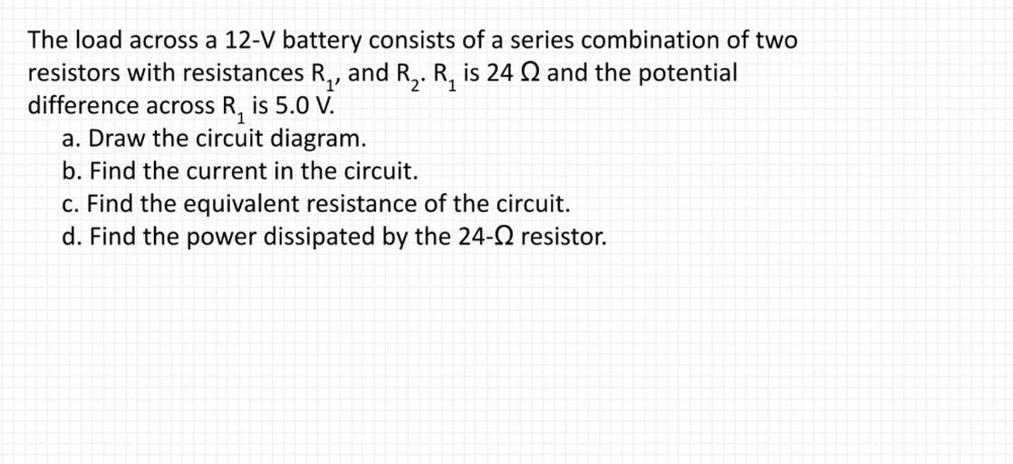 The load across a 12-V battery consists of a series combination of two resistors with resistances R₁ and R₂ . R₁ is 24Ω and the potential difference across R₁ is 5.0 V.
(A)Draw the circuit diagram.
(B) Find the current in the circuit.
(C) Find the equivalent resistance of the circuit.
(D) Find the power dissipated by the 24-Ω resistor.