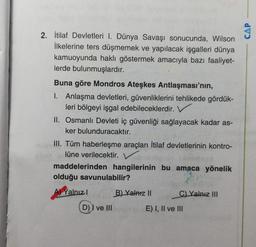 2. İtilaf Devletleri I. Dünya Savaşı sonucunda, Wilson
İlkelerine ters düşmemek ve yapılacak işgalleri dünya
kamuoyunda haklı göstermek amacıyla bazı faaliyet-
lerde bulunmuşlardır.
Buna göre Mondros Ateşkes Antlaşması'nın,
1. Anlaşma devletleri, güvenliklerini tehlikede gördük-
leri bölgeyi işgal edebileceklerdir.
II. Osmanlı Devleti iç güvenliği sağlayacak kadar as-
ker bulunduracaktır.
III. Tüm haberleşme araçları İtilaf devletlerinin kontro-
lüne verilecektir.
maddelerinden hangilerinin bu amaca yönelik
olduğu savunulabilir?
Yalnız!
B) Yalniz II
C) Yalnız III
D) I ve III
E) I, II ve III