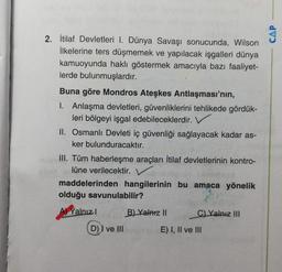 2. İtilaf Devletleri I. Dünya Savaşı sonucunda, Wilson
İlkelerine ters düşmemek ve yapılacak işgalleri dünya
kamuoyunda haklı göstermek amacıyla bazı faaliyet-
lerde bulunmuşlardır.
Buna göre Mondros Ateşkes Antlaşması'nın,
1. Anlaşma devletleri, güvenliklerini tehlikede gördük-
leri bölgeyi işgal edebileceklerdir.
II. Osmanlı Devleti iç güvenliği sağlayacak kadar as-
ker bulunduracaktır.
III. Tüm haberleşme araçları İtilaf devletlerinin kontro-
lüne verilecektir.
maddelerinden hangilerinin bu amaca yönelik
olduğu savunulabilir?
Yalnız!
B) Yalniz II
C) Yalnız III
D) I ve III
E) I, II ve III
