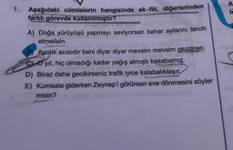 1.
A
TE
Aşağıdaki cümlelerin hangisinde ek-fiil, diğerlerinden
farklı görevde kullanilmıştır?
A) Doğa yürüyüşü yapmayı seviyorsan bahar aylarını tercih
etmelisin.
BAyrılık acısıdır beni diyar diyar mevsim mevsim gezdiren.
yil, hiç olmadığı kadar yağış almıştı kasabamız.
D) Biraz daha gecikirseniz trafik iyice kalabalıklaşır,
E) Kumsala giderken Zeynep'i görürsen eve dönmesini söyler
misin?