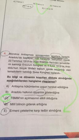 A) Yalnız!
savunu-
B) Yalnız II
D) I ve 11
C) Yalnız III
E) I, II ve III
4. Mondros Antlaşması sonrasındaki işgallere karşılık
Anadolu'da başlayan millî hareketin faaliyetleri olarak
23 Temmuz 1919'da Doğu Anadolu illerinden temsilcile-
rin katıldığı Erzurum Kongresi ve 4 Eylül 1919'da Ana-
dolu'nun birçok ilinden toplum içinde saygınlığı olan
temsilcilerin katıldığı Sivas Kongresi toplandı.
Bu bilgi ve dönemin koşulları dikkate alındığında
aşağıdakilerden hangisine ulasılamaz?
A) Antlaşma hükümlerine uygun hareket edildiğine
B) Anadolu halkının duyarlılık gösterdiğine
O TBMM'nin açılmasının etkili olduğuna
lor Millî bilincin giderek arttığına
E) Ermeni çetelerine karşı tedbir alındığına