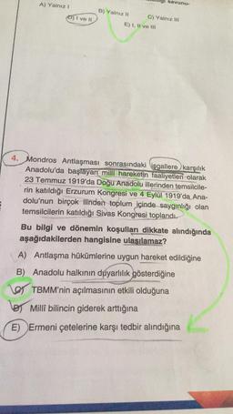 A) Yalnız!
savunu-
B) Yalnız II
D) I ve 11
C) Yalnız III
E) I, II ve III
4. Mondros Antlaşması sonrasındaki işgallere karşılık
Anadolu'da başlayan millî hareketin faaliyetleri olarak
23 Temmuz 1919'da Doğu Anadolu illerinden temsilcile-
rin katıldığı Erzurum Kongresi ve 4 Eylül 1919'da Ana-
dolu'nun birçok ilinden toplum içinde saygınlığı olan
temsilcilerin katıldığı Sivas Kongresi toplandı.
Bu bilgi ve dönemin koşulları dikkate alındığında
aşağıdakilerden hangisine ulasılamaz?
A) Antlaşma hükümlerine uygun hareket edildiğine
B) Anadolu halkının duyarlılık gösterdiğine
O TBMM'nin açılmasının etkili olduğuna
lor Millî bilincin giderek arttığına
E) Ermeni çetelerine karşı tedbir alındığına
